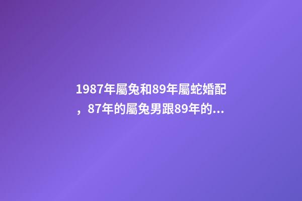 1987年屬兔和89年屬蛇婚配，87年的屬兔男跟89年的屬蛇女配嗎？ 87年男兔和89年女蛇婚配，1987年的兔和1989年的蛇相配嗎？